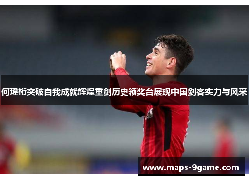 何瑋桁突破自我成就辉煌重剑历史领奖台展现中国剑客实力与风采
