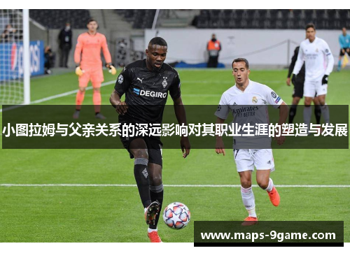 小图拉姆与父亲关系的深远影响对其职业生涯的塑造与发展