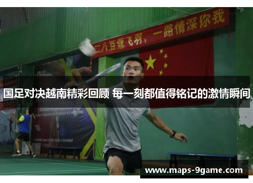 国足对决越南精彩回顾 每一刻都值得铭记的激情瞬间