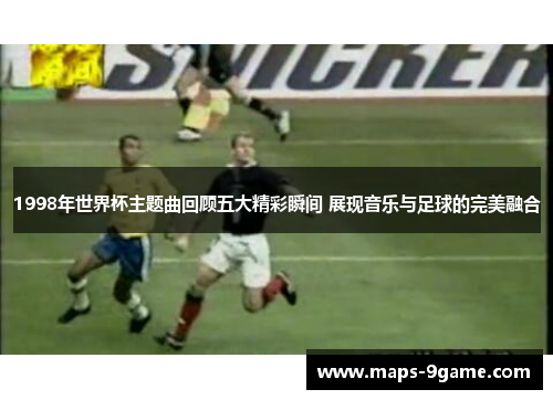 1998年世界杯主题曲回顾五大精彩瞬间 展现音乐与足球的完美融合