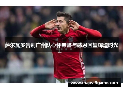 萨尔瓦多告别广州队心怀荣誉与感恩回望辉煌时光