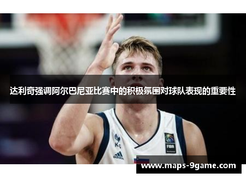 达利奇强调阿尔巴尼亚比赛中的积极氛围对球队表现的重要性 达利奇强调阿尔巴尼亚比赛中的积极氛围对球队表现的重要性