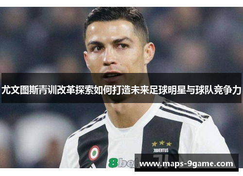 尤文图斯青训改革探索如何打造未来足球明星与球队竞争力 尤文图斯青训改革探索如何打造未来足球明星与球队竞争力