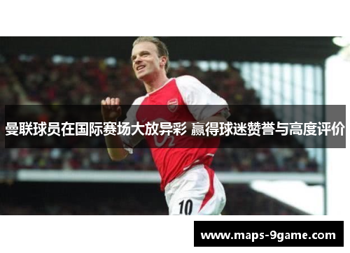 曼联球员在国际赛场大放异彩 赢得球迷赞誉与高度评价 曼联球员在国际赛场大放异彩 赢得球迷赞誉与高度评价