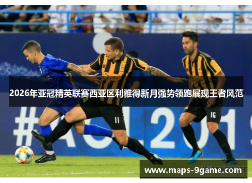 2026年亚冠精英联赛西亚区利雅得新月强势领跑展现王者风范