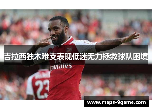 吉拉西独木难支表现低迷无力拯救球队困境 吉拉西独木难支表现低迷无力拯救球队困境