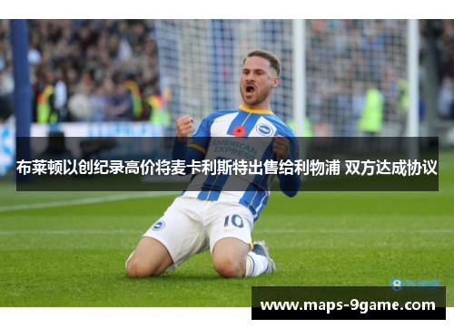布莱顿以创纪录高价将麦卡利斯特出售给利物浦 双方达成协议