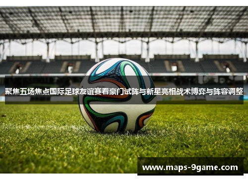 聚焦五场焦点国际足球友谊赛看豪门试阵与新星亮相战术博弈与阵容调整